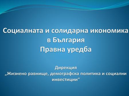 Социалната и солидарна икономика в България Правна уредба Дирекция „Жизнено равнище, демографска политика и социални инвестиции“