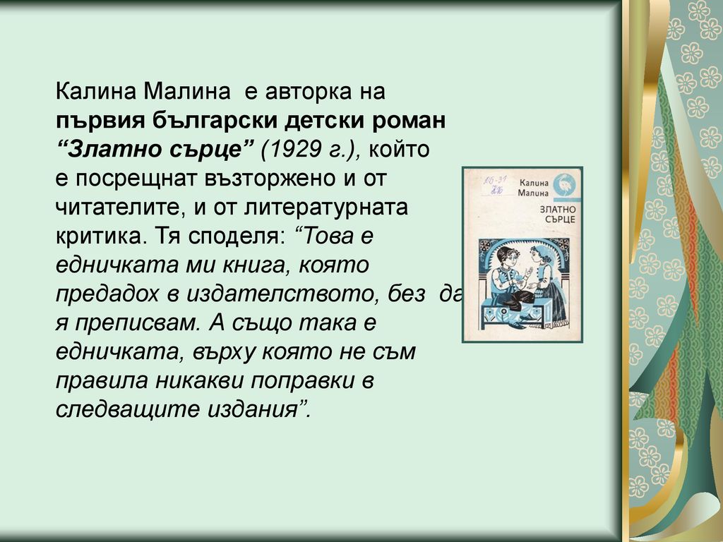 Калина Малина е авторка на първия български детски роман Златно сърце (1929 г.), който е посрещнат възторжено и от читателите, и от литературната критика.