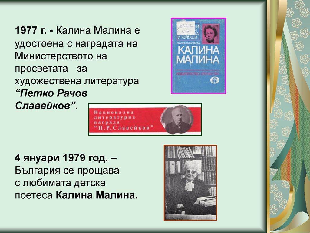 1977 г. - Калина Малина е удостоена с наградата на Министерството на просветата за художествена литература Петко Рачов Славейков .