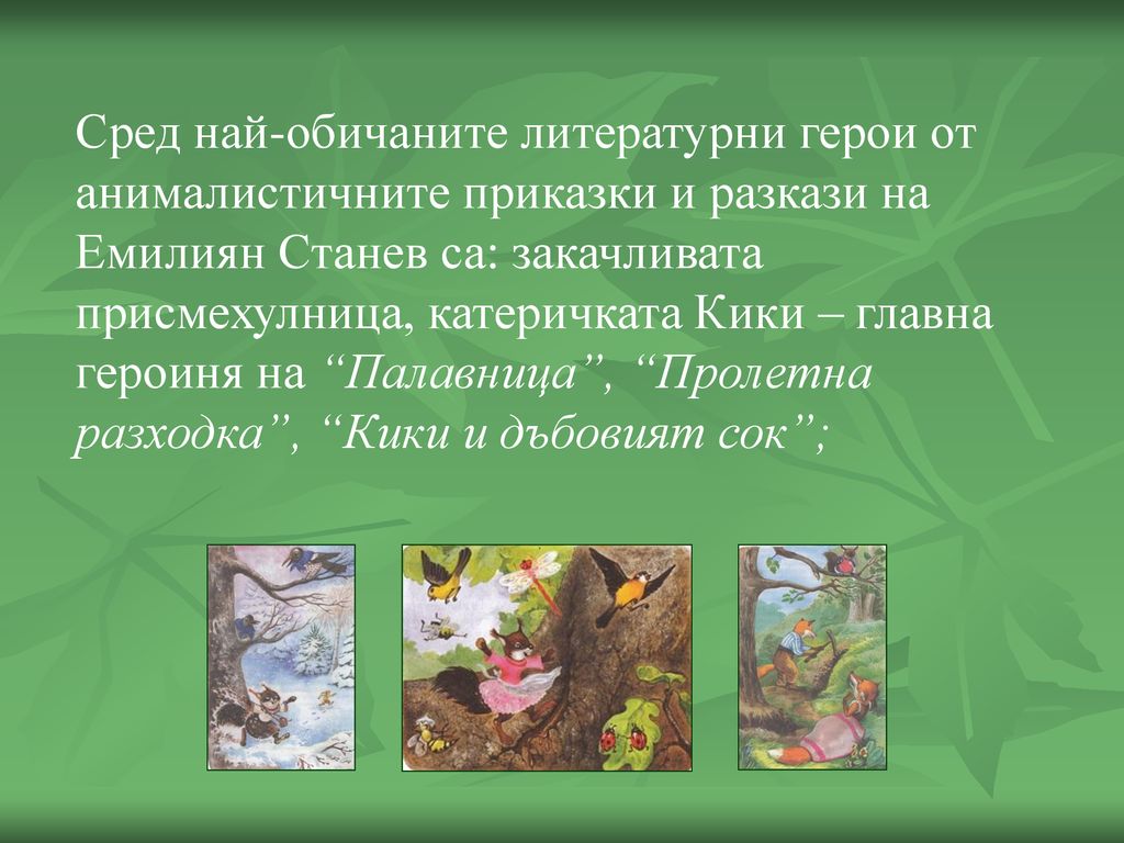 Сред най-обичаните литературни герои от анималистичните приказки и разкази на Емилиян Станев са: закачливата присмехулница, катеричката Кики – главна героиня на Палавница , Пролетна разходка , Кики и дъбовият сок ;