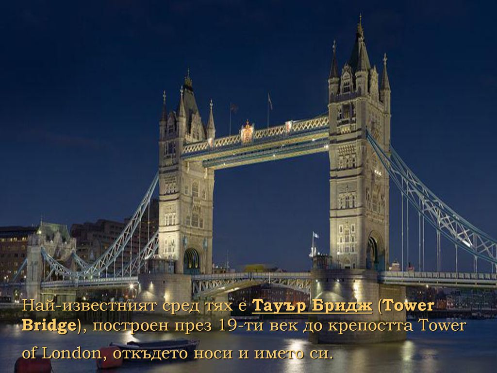 Най-известният сред тях е Тауър Бридж (Tower Bridge), построен през 19-ти век до крепостта Tower of London, откъдето носи и името си.