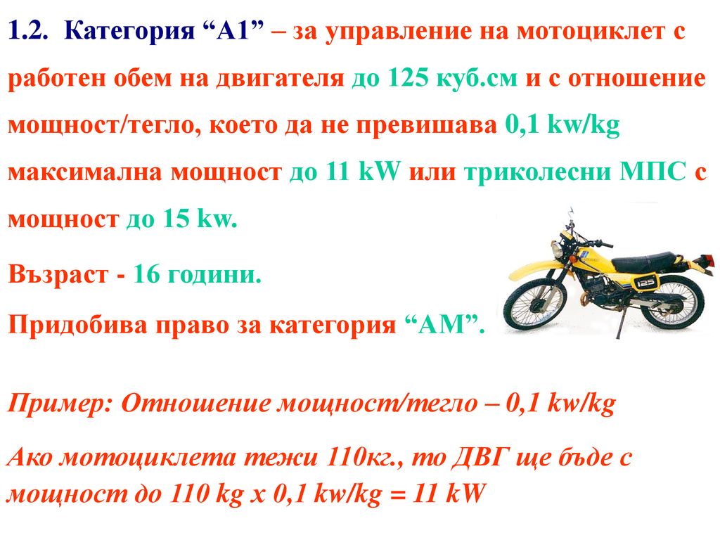 1.2. Категория А1 – за управление на мотоциклет с работен обем на двигателя до 125 куб.см и с отношение мощност/тегло, което да не превишава 0,1 kw/kg максимална мощност до 11 kW или триколесни МПС с мощност до 15 kw.