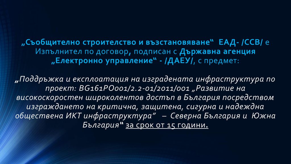 „Съобщително строителство и възстановяване ЕАД- /ССВ/ е Изпълнител по договор, подписан с Държавна агенция „Електронно управление - /ДАЕУ/, с предмет: „Поддръжка и експлоатация на изградената инфраструктура по проект: BG161РО001/2.2-01/2011/001 „Развитие на високоскоростен широколентов достъп в България посредством изграждането на критична, защитена, сигурна и надеждна обществена ИКТ инфраструктура – Северна България и Южна България за срок от 15 години.